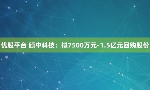 优股平台 颀中科技：拟7500万元-1.5亿元回购股份