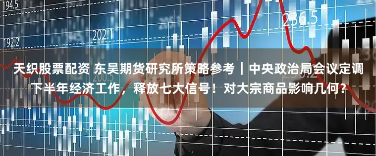 天织股票配资 东吴期货研究所策略参考｜中央政治局会议定调下半年经济工作，释放七大信号！对大宗商品影响几何？