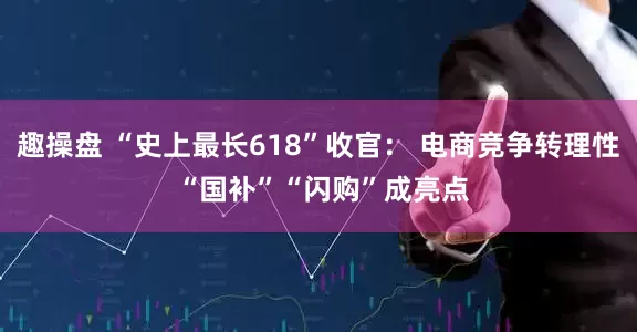 趣操盘 “史上最长618”收官： 电商竞争转理性 “国补”“闪购”成亮点