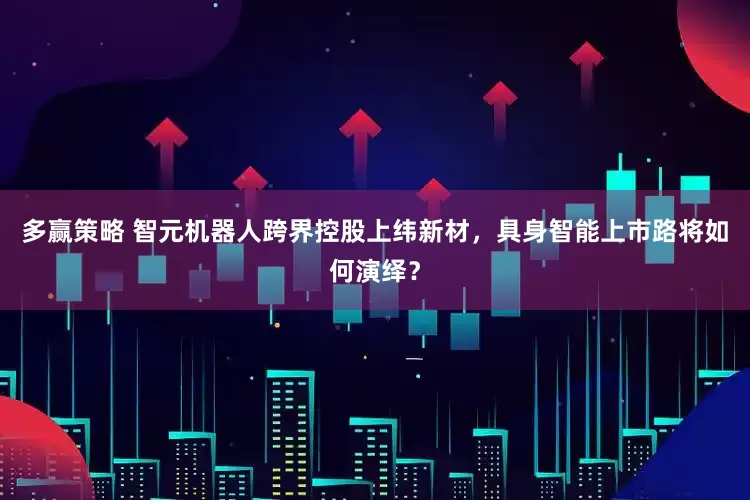 多赢策略 智元机器人跨界控股上纬新材，具身智能上市路将如何演绎？