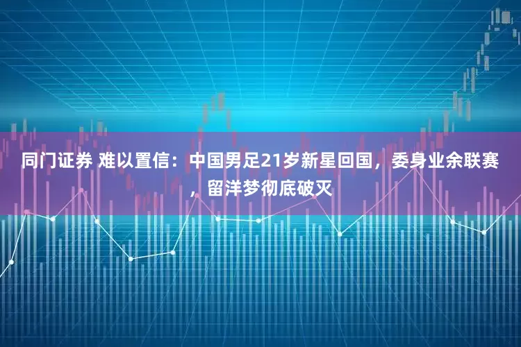 同门证券 难以置信：中国男足21岁新星回国，委身业余联赛，留洋梦彻底破灭