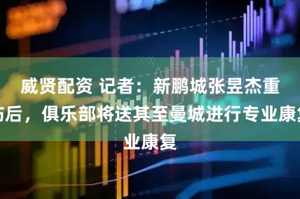 威贤配资 记者：新鹏城张昱杰重伤后，俱乐部将送其至曼城进行专业康复