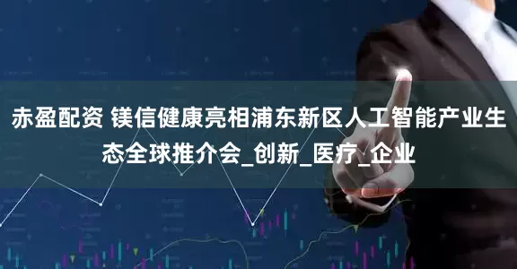 赤盈配资 镁信健康亮相浦东新区人工智能产业生态全球推介会_创新_医疗_企业