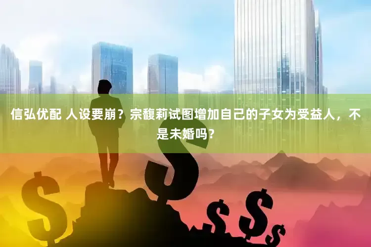 信弘优配 人设要崩？宗馥莉试图增加自己的子女为受益人，不是未婚吗？