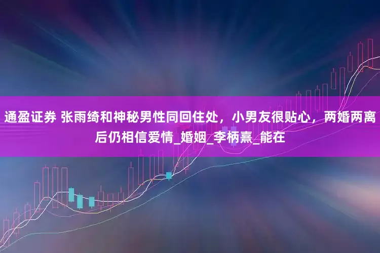 通盈证券 张雨绮和神秘男性同回住处，小男友很贴心，两婚两离后仍相信爱情_婚姻_李柄熹_能在