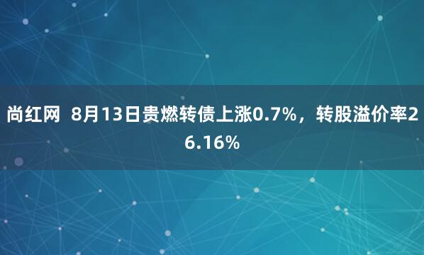 尚红网  8月13日贵燃转债上涨0.7%，转股溢价率26.16%