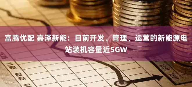 富腾优配 嘉泽新能：目前开发、管理、运营的新能源电站装机容量近5GW