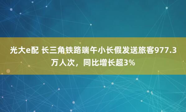 光大e配 长三角铁路端午小长假发送旅客977.3万人次，同比增长超3%