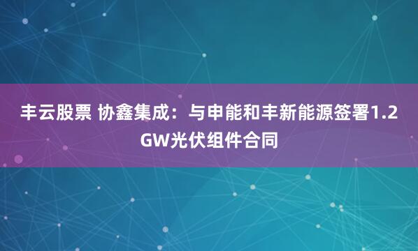 丰云股票 协鑫集成：与申能和丰新能源签署1.2GW光伏组件合同