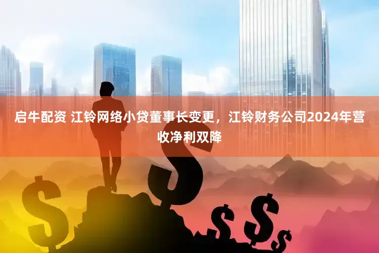 启牛配资 江铃网络小贷董事长变更，江铃财务公司2024年营收净利双降