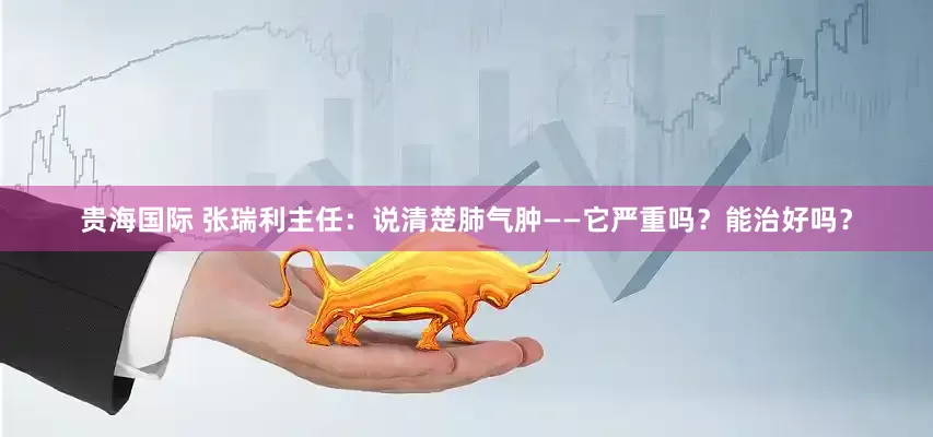 贵海国际 张瑞利主任：说清楚肺气肿——它严重吗？能治好吗？