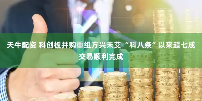 天牛配资 科创板并购重组方兴未艾 “科八条”以来超七成交易顺利完成