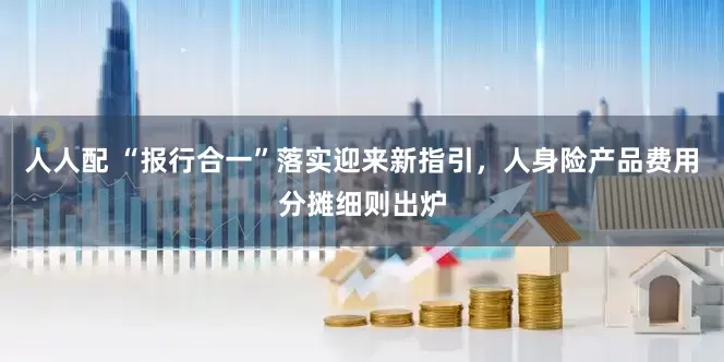 人人配 “报行合一”落实迎来新指引，人身险产品费用分摊细则出炉