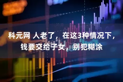 科元网 人老了，在这3种情况下，钱要交给子女，别犯糊涂