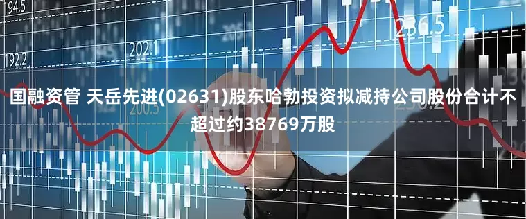 国融资管 天岳先进(02631)股东哈勃投资拟减持公司股份合计不超过约38769万股